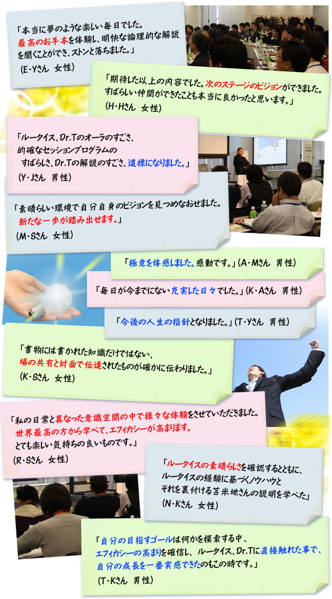 「本当に夢のような楽しい毎日でした。最高のお手本を体験し、明快な論理的な解説を聞くことができ、ストンと落ちました。」（Ｅ・Ｙさん　女性）
「期待した以上の内容でした。次のステージのビジョンができました。すばらしい仲間ができたことも本当に良かったと思います。」（Ｈ・Ｈさん　女性）
「ルータイス、Dr.Tのオーラのすごさ、的確なセッションプログラムのすばらしさ、Dr.Tの解説のすごさ、道標になりました。」（Ｙ・Ｊさん　男性）
「素晴らしい環境で自分自身のビジョンを見つめなおせました。新たな一歩が踏み出せます。」（Ｍ・Ｓさん　女性）
「極意を体感しました。感動です。」（Ａ・Ｍさん　男性）
「毎日が今までにない充実した日々でした。」（Ｋ・Ａさん　男性）
「今後の人生の指針となりました。」（Ｔ・Ｙさん　男性）
「書物には書かれた知識だけではない、場の共有と対面で伝達されたものが確かに伝わりました。」（Ｋ・Ｓさん　女性）
「私の日常と異なった意識空間の中で様々な体験をさせていただきました。世界最高の方から学べて、エフィカシーが高まります。とても楽しい気持ちの良いものです。」（Ｒ・Ｓさん　女性）
「ルータイスの素晴らしさを確認するとともに、ルータイスの経験に基づくノウハウとそれを裏付ける苫米地さんの説明を学べた」（Ｎ・Ｋさん　女性）
「自分の目指すゴールは何かを模索する中、エフィカシーの高まりを確信し、ルータイス、Dr.Tに直接触れた事で、自分の成長を一番実感できたのもこの時です。」（Ｔ・Ｋさん　男性）　