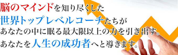 脳のマインドを知り尽くした世界トップレベルコーチたちがあなたの中に眠る最大限以上の力を引き出す。あなたの人生を成功者へと導きます。