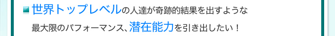 世界トップレベルの人達が奇跡的結果を出すような最大限のパフォーマンス、潜在能力を引き出したい！