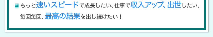 もっと速いスピードで成長したい、仕事で収入アップ、出世したい、毎回毎回、最高の結果を出し続けたい！