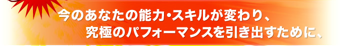 今のあなたの能力・スキルが変わり、究極のパフォーマンスを引き出すために、
