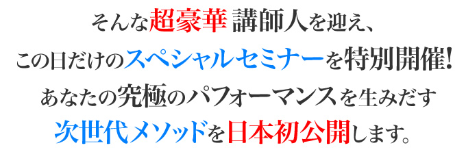 そんな超豪華講師陣を迎え、この日だけのスペシャルメニューを特別開催！あなたの究極のパフォーマンスを生み出す次世代メソッドを日本初公開します。