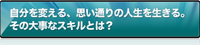 自分を変える、思い通りの人生を生きる。その大事なスキルとは？