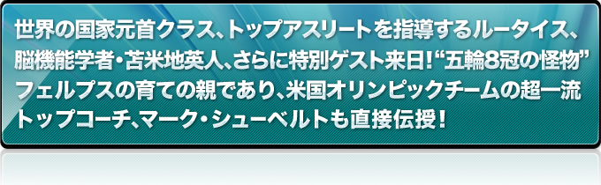 世界の国家元首クラス、トップアスリートを指導するルータイス、脳機能学者・苫米地英人、さらに特別ゲスト来日！“五輪8冠の怪物”フェルプ素の育ての親であり、米国オリンピックチームの超一流トップコーチ、マーク・シューベルトも直接伝授！