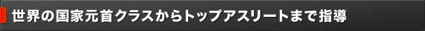 世界の国家元首クラスからトップアスリートまで指導