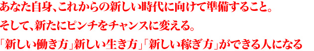 あなた自身、これからの新しい時代に向けて準備すること。そして、新たにピンチをチャンスに変える。「新しい働き方」新しい生き方」「新しい稼ぎ方」ができる人になる