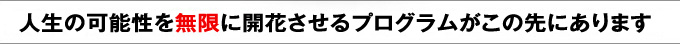 人生の可能性を無限に開花させるプログラムこの先にあります