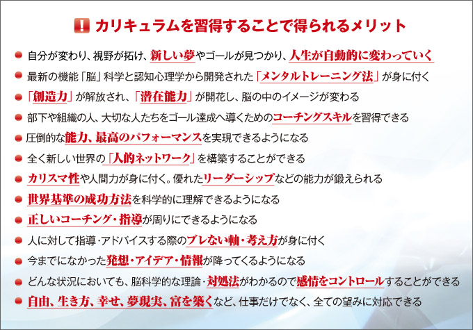 カリキュラムを習得することで得られるメリット「自分が変わり、視野が拓け、新しい夢やゴールが見つかり、人生が自動的に変わっていく」「最新の機能『脳』科学と認知心理学から開発された『メンタルトレーニング法』が身に付く」「『創造力』が解放され、『潜在能力』が開花し、脳の中のイメージが変わる」「部下や組織の人、大切な人たちをゴール達成へ導くためのコーチングスキルが習得できる」「圧倒的な能力、最高のパフォーマンスを無視できるようになる」「全く新しい世界の『人的ネットワーク』を構築することができる」「カリスマ性や人間力が身に付く。優れたリーダーシップなどの能力が鍛えられる」「世界基準の成功法則を科学的に理解できるようになる」「正しいコーチング・指導が周りにできるようになる」「人に対して指導・アドバイスする際のブレない軸・考え方が身に付く」「今までになかった発想・アイデア・情報が降ってくるようになる」「どんな状況においても、脳科学的な理論・対処法がわかるので感情をコントロールすることができる」「自由、生き方、幸せ、夢実現、富を築くなど仕事だけでなく、全ての望みに対応できる」