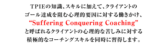 TPIEの知識、スキルに加えて、クライアントのゴール達成を阻む心理的要因に対する働きかけ、“Suffering Conquering Coaching”と呼ばれるクライアントの心理的な苦しみに対する積極的なコーチングスキルを同時に習得します。