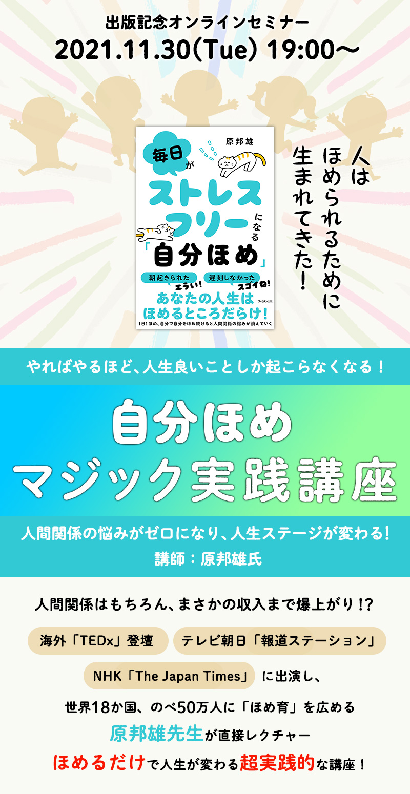 【出版記念オンラインセミナー】
2021.11.30(Tue) 19:00~21:00
人はほめられるために、生まれてきた!
やればやるほど、人生良いことしか起こらなくなる!
『自分ほめマジック実践講座』
人間関係の悩みがゼロになり、人生ステージが変わる!
講師:原邦雄氏
人間関係はもちろん、まさかの収入まで爆上がり!?
海外「TEDX」登壇、テレビ朝日「報道ステーション」、NHK「The Japan Times」出演し、
世界18か国、のべ50万人に「ほめ育」を広める原邦雄先生が直接レクチャー
ほめるだけで人生が変わる超実践的な講座!