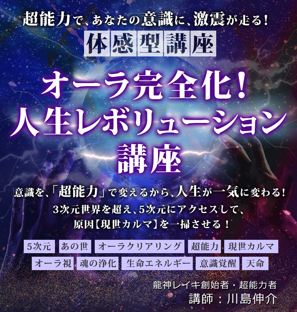 超能力で、あなたの意識に、激震が走る!
【体感型講座】
オーラ完全化!人生レボリューション講座
意識を、「超能力」で変えるから、人生が一気に変わる!
3次元世界を超え、5次元にアクセスして、
原因【現世カルマ】を一掃させる!
5次元 あの世 オーラクリアリング 超能力 現世カルマ
オーラ視 魂の浄化 生命エネルギー 意識覚醒 天命
龍神レイキ創始者・超能力者
講師:川島伸介