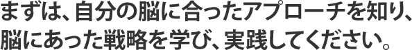 まずは、自分の脳に合ったアプローチを知り、脳にあった戦略を学び、実践してください。