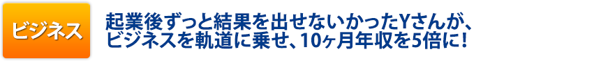 ビジネス:起業後ずっと結果を出せないかったYさんが、ビジネスを軌道に乗せ、10ヶ月年収を5倍に!