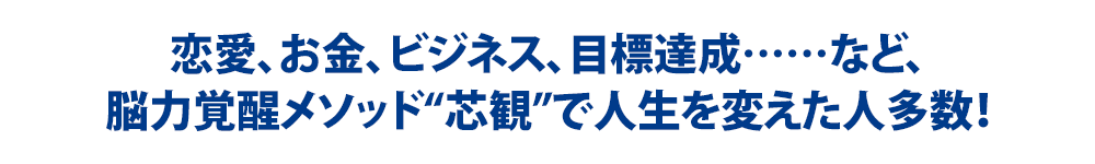 恋愛、お金、ビジネス、目標達成……など、脳力覚醒メソッド“芯観”で人生を変えた人多数!