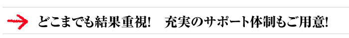 どこまでも結果重視! 充実のサポート体制もご用意!