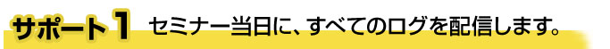 サポート1 セミナー当日に、すべてのログを配信します。