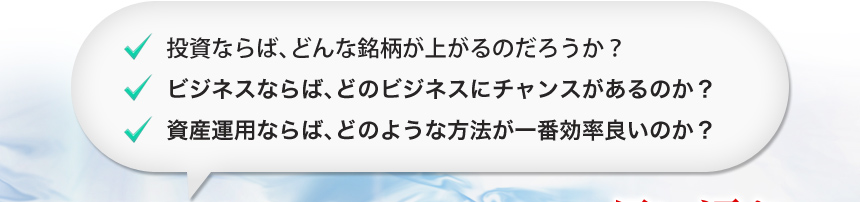 投資ならば、どんな銘柄が上がるのだろうか?
ビジネスならば、どのビジネスにチャンスがあるのか?
資産運用ならば、どのような方法が一番効率良いのか?