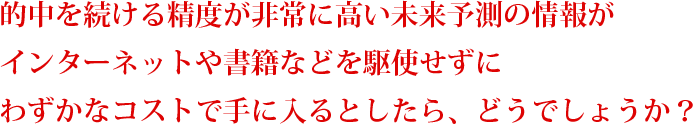 的中を続ける精度が非常に高い未来予測の情報が
インターネットや書籍などを駆使せずに
わずかなコストで手に入るとしたら、どうでしょうか?