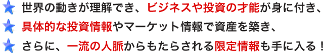 ・世界の動きが理解でき、ビジネスや投資の才能が身に付き、
・具体的な投資情報やマーケット情報で資産を築き、
・さらに、一流の人脈からもたらされる限定情報も手に入る!