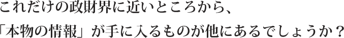 これだけの政財界に近いところから、
「本物の情報」が手に入るものが他にあるでしょうか?