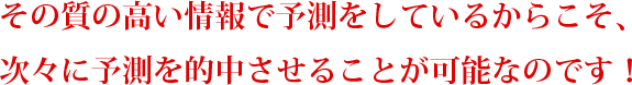 その質の高い情報で予測をしているからこそ、
次々に予測を的中させることが可能なのです!