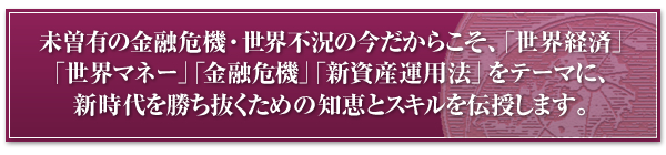 未曽有の金融危機・世界不況の今だからこそ、「世界経済」「世界マネー」「金融危機」「新資産運用法」をテーマに新時代を勝ち抜くための知恵とスキルを伝授します。