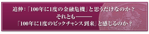 追伸 「100年に1度の金融危機」と思うだけなのか?それとも「100年に1度のビックチャンス到来」と感じるのか?