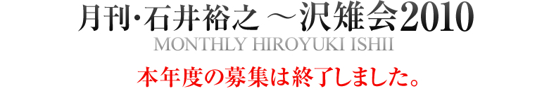 月刊・石井裕之~沢雉会2010 MONTHLY HIROYUKI ISHII 本年度の募集は終了しました。