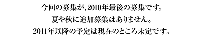今回の募集が、2010年最後の募集です。夏や秋に追加募集はありません。2011年以降の予定は現在のところ未定です。