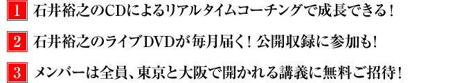 1.石井裕之のCDによるリアルタイムコーチングで成長できる! 2.石井裕之のライブDVDが毎月届く! 公開収録に参加も! 3.メンバーは全員、東京と大阪で開かれる講義に無料ご招待!