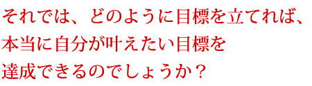 それでは、どのように目標を立てれば、本当に自分が叶えたい目標を達成できるのでしょうか?