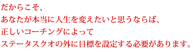 だからこそ、あなたが本当に人生を変えたいと思うならば、正しいコーチングによってステータスクオの外に目標を設定する必要があります。