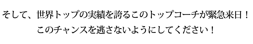 そして、世界トップの実績を誇るこのトップコーチが緊急来日!このチャンスを逃さないようにしてください!