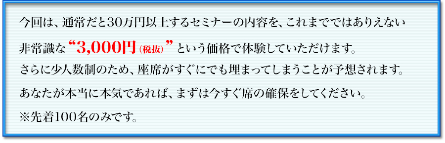 今回は、通常だと30万円以上するセミナーの内容を、これまでではありえない
非常識な“3,000円”という価格で体験していただけます。
ですので、座席確保がすぐにでも埋まってしまうことが予想されます。
あなたが本当に本気であれば、まずは今すぐ席の確保をしてください。
※先着100名のみです。