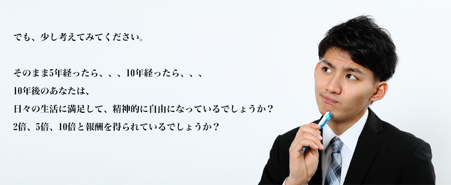 でも、少し考えてみてください。

そのまま5年経ったら、、、10年経ったら、、、
10年後のあなたは、
日々の生活に満足して、精神的に自由になっているでしょうか？
給料が2倍、5倍、10倍と報酬を得られているでしょうか？