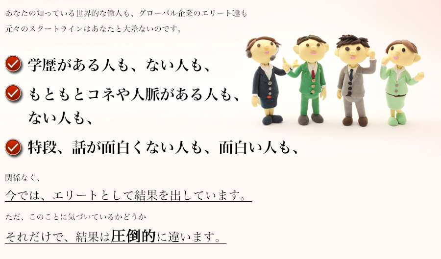 あなたの知っている世界的な偉人も、グローバル企業のエリート達も
元々のスタートラインはあなたと大差ないのです。
関係なく、
今では、エリートとして結果を出しています。
ただ、このことに気づいているかどうか
それだけで、結果は圧倒的に違います。