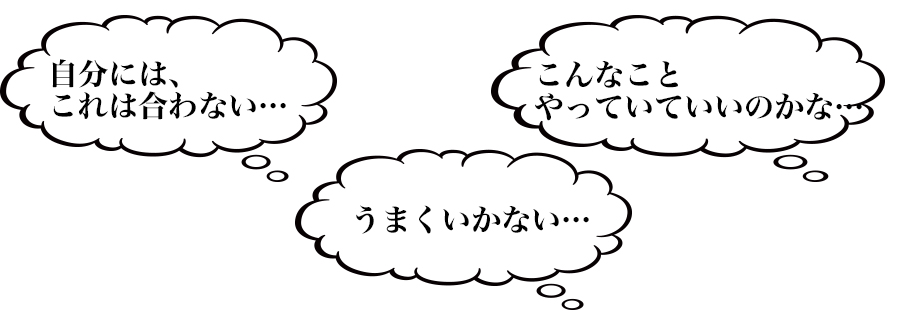 「自分には、これは合わない。。。」
「こんなことやっていていいのかな。。。」
「うまくいかない。。。」
