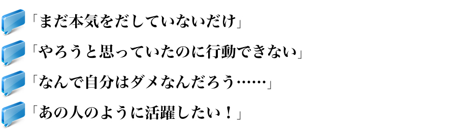 「まだ本気をだしていないだけ」
「やろうと思っていたのに行動できない」
「なんで自分はダメなんだろう……」
「あの人のように活躍したい！」