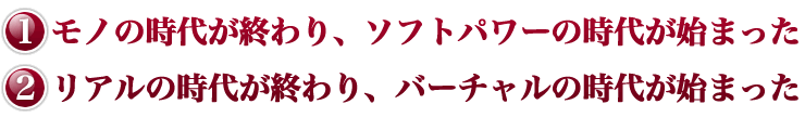 モノの時代が終わり、ソフトパワーの時代が始まった。リアルの時代が終わり、バーチャルの時代が始まった。