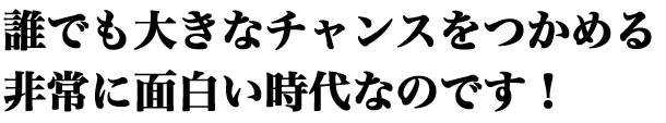 誰でも大きなチャンスをつかめる非常に面白い時代なのです!