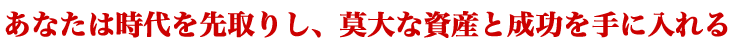 あなたは時代を先取りし、莫大な資産と成功を手に入れる