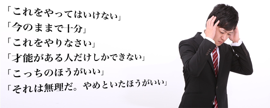 「これをやってはいけない」
「今のままで十分」
「これをやりなさい」
「才能がある人だけしかできない」
「こっちのほうがいい」
「それは無理だ。やめといたほうがいい」