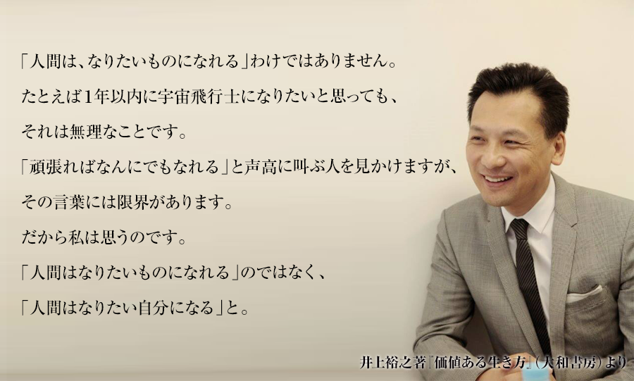「人間は、なりたいものになれる」わけではありません。
たとえば１年以内に宇宙飛行士になりたいと思っても、それは無理なことです。
「頑張ればなんにでもなれる」と声高に叫ぶ人を見かけますが、
その言葉には限界があります。
だから私は思うのです。
「人間はなりたいものになれる」のではなく、
「人間はなりたい自分になる」と。