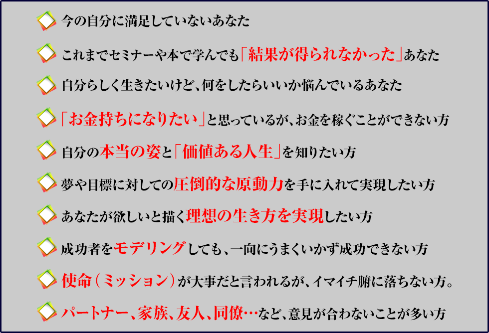 ●今の自分に満足していないあなた
●これまでセミナーや本で学んでも「結果が得られなかった」あなた
●自分らしく行きたいけど、何をしたらいいか悩んでいるあなた
●「お金持ちになりたい」と思っているが、お金を稼ぐことができない方
●自分の本当の姿と「価値ある人生」を知りたい方
●夢や目標に対しての圧倒的な原動力を手に入れて実現したい方
●あなたが欲しいと描く理想の生き方を実現したい方
●成功者をモデリングしても、一向にうまくいかず成功できない方
●「お金持ちになりたい」と思っているが、お金を稼ぐことができない方
●使命（ミッション）が大事だと言われるが、イマイチ腑に落ちない方。
●パートナー、家族、友人、同僚…など、意見が合わないことが多い方