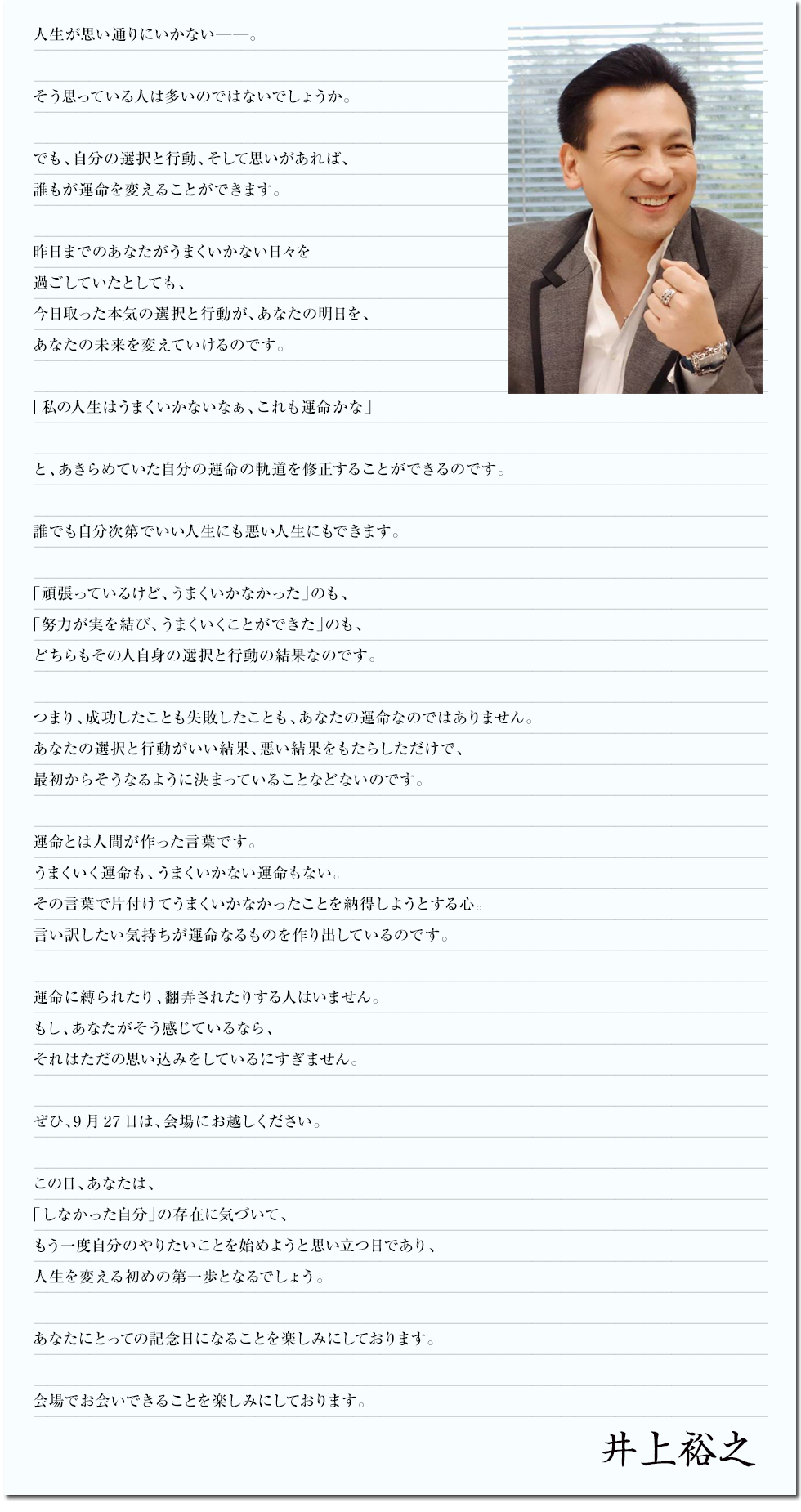 人生が思い通りにいかない――。

そう思っている人は多いのではないでしょうか。
思い通りにならないということは、逆に言うと、
いくらでも変えられるということです。

自分の選択と行動、そして思いがあれば、
誰もが運命を変えることができるのです。

昨日までのあなたがうまくいかない日々を過ごしていたとしても、
今日取った本気の選択と行動が、あなたの明日を、あなたの未来を変えていきます。

「私の人生はうまくいかないなぁ、これも運命かな」

と、あきらめていた自分の運命の軌道を修正することができるのです。

誰でも自分次第でいい人生にも悪い人生にもできます。

「頑張っているけど、うまくいかなかった」のも、
「努力が実を結び、うまくいくことができた」のも、
どちらもその人自身の選択と行動の結果なのです。

つまり、成功したことも失敗したことも、あなたの運命なのではありません。
あなたの選択と行動がいい結果、悪い結果をもたらしただけで、
最初からそうなるように決まっていることなどないのです。

運命とは人間が作った言葉です。
うまくいく運命も、うまくいかない運命もない。
その言葉で片付けてうまくいかなかったことを納得しようとする心。
言い訳したい気持ちが運命なるものを作り出しているのです。

運命に縛られたり、翻弄されたりする人はいません。
もし、あなたがそう感じているなら、
それはただの思い込みをしているにすぎません。

ぜひ、9月27日は、会場にお越しください。

この日、あなたは、
「しなかった自分」の存在に気づいて、
もう一度自分のやりたいことを始めようと思い立つ日であり、
人生を変える初めの第一歩となるでしょう。

あなたにとっての記念日になることを楽しみにしております。

ぜひ、9月27日は、会場にお越しください。
あなたにお会いできることを楽しみにしております。