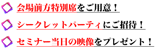 ●会場前方特別席をご用意！
●シークレットパーティにご招待！
●セミナー当日の映像をプレゼント！