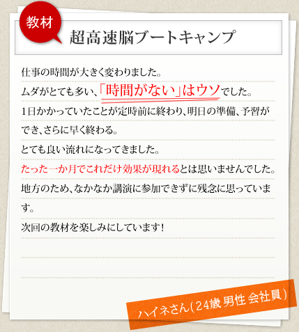 教材 超高速脳ブートキャンプ 仕事の時間が大きく変わりました。ムダがとても多い、「時間がない」はウソでした。1日かかっていたことが定時前に終わり、明日の準備、予習ができ、さらに早く終わる。とても良い流れになってきました。たった一か月でこれだけ効果が現れるとは思いませんでした。地方のため、なかなか講演に参加できずに残念に思っています。次回の教材を楽しみにしています！ ハイネさん( 24歳 男性 会社員 )