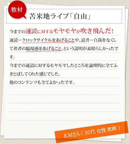 教材 苫米地ライブ「自由」 今までの速読に対するモヤモヤが吹き飛んだ！速読＝クロックサイクルをあげることや、読書＝自我をなくして著者の臨場感をあげること、という説明が素晴らしかったです。今までの速読に対するモヤモヤしたところを論理的に全てふきとばしてくれた感じでした。他のコンテンツも全てよかったです。 K.Mさん（ 30代 女性 医師 ）