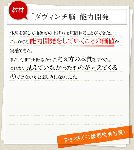 教材 「ダヴィンチ脳」能力開発 体験を通して抽象度の上げ方を垣間見ることができた。これからも能力開発をしていくことの価値が実感できた。また、今まで知らなかった考え方の本質を学べた。これまで見えていなかったものが見えてくるのではないかと楽しみになりました。 R・Kさん（51歳 男性 会社員）