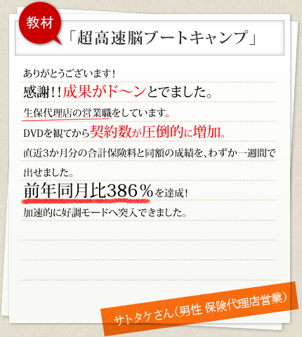 教材 「超高速脳ブートキャンプ」ありがとうございます！感謝！！成果がド～ンとでました。生保代理店の営業職をしています。DVDを観てから契約数が圧倒的に増加。直近3か月分の合計保険料と同額の成績を、わずか一週間で出せました。前年同月比386％を達成！加速的に好調モードへ突入できました。 サトタケさん（男性 保険代理店営業）